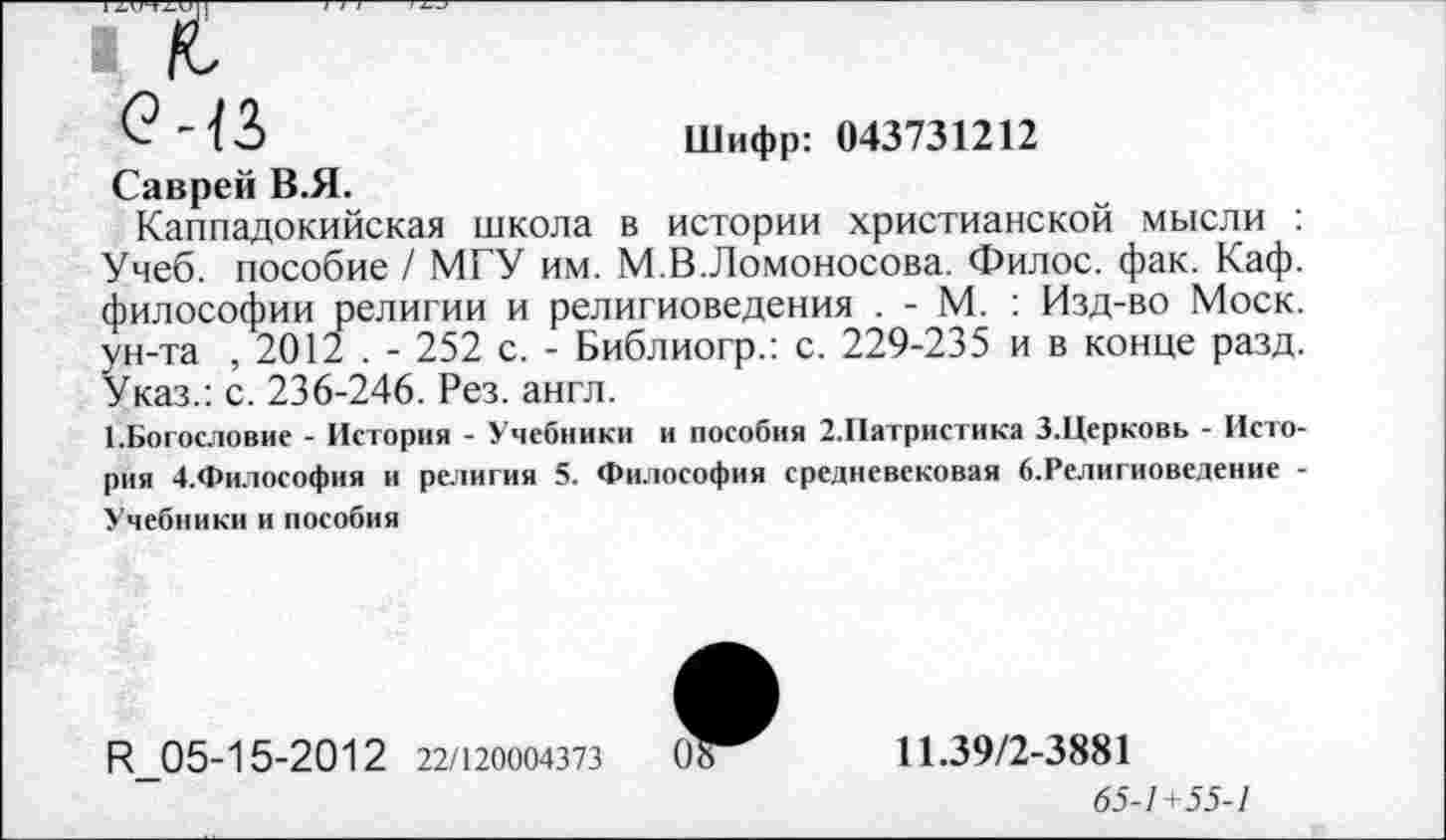 ﻿Шифр: 043731212
Саврей В.Я.
Каппадокийская школа в истории христианской мысли : Учеб, пособие / МГУ им. М.В.Ломоносова. Филос. фак. Каф. философии религии и религиоведения . - М. : Изд-во Моск, ун-та , 2012 . - 252 с. - Библиогр.: с. 229-235 и в конце разд. Указ.: с. 236-246. Рез. англ.
1.Богословие - История - Учебники и пособия 2.Иатристика З.Церковь - История 4.Философия и религия 5. Философия средневековая б.Религиоведение -Учебники и пособия
Р 05-15-2012 22/120004373
11.39/2-3881
65-1 +55-1